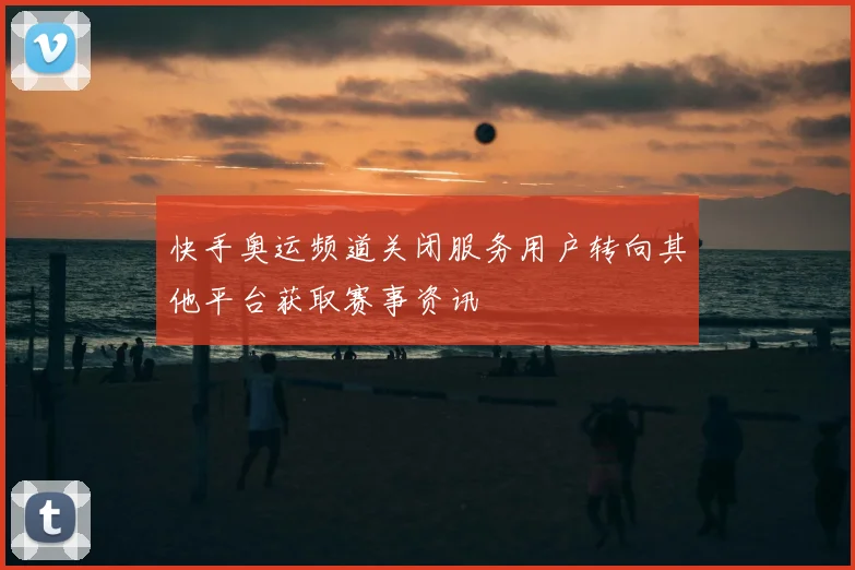 快手奥运频道关闭服务用户转向其他平台获取赛事资讯