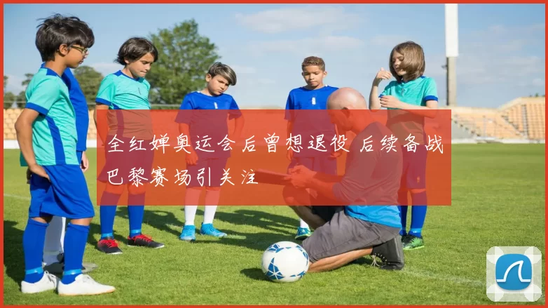 全红婵奥运会后曾想退役 后续备战巴黎赛场引关注