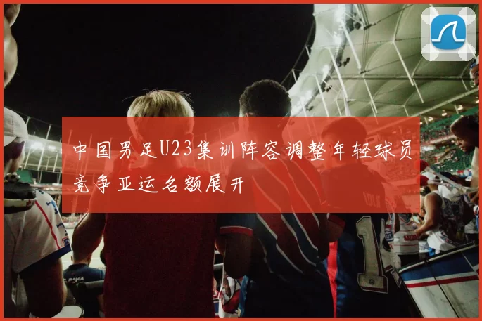 中国男足U23集训阵容调整年轻球员竞争亚运名额展开