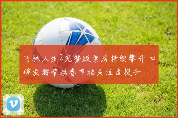 飞驰人生2完整版票房持续攀升 口碑发酵带动春节档关注度提升