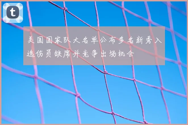 美国国家队大名单公布多名新秀入选伤员缺席并竞争出场机会