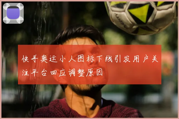快手奥运小人图标下线引发用户关注平台回应调整原因