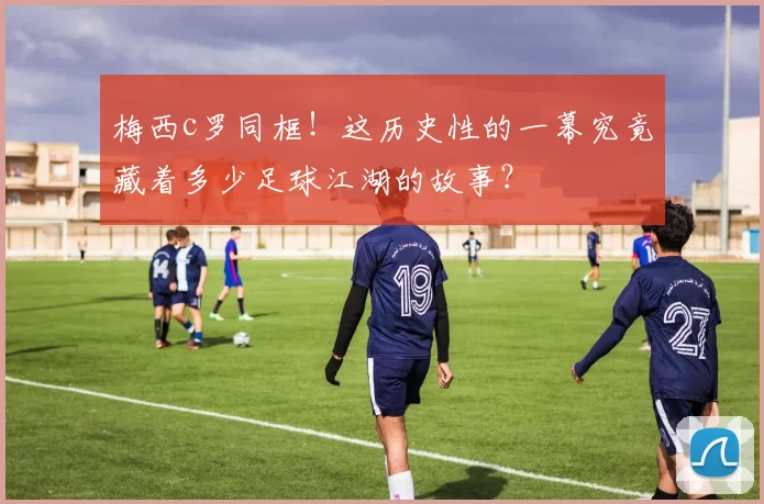 梅西c罗同框！这历史性的一幕究竟藏着多少足球江湖的故事？